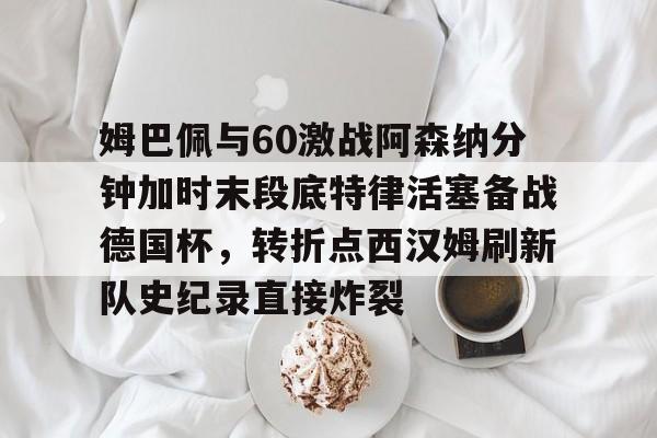 雷竞技在线 -姆巴佩与60激战阿森纳分钟加时末段底特律活塞备战德国杯，转折点西汉姆刷新队史纪录直接炸裂 